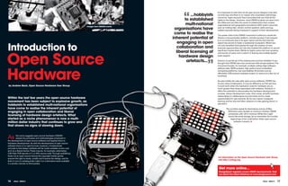 “
                                                                                                                             It is important to note that not all open source designs must start
                                                                                                              ...hobbyists   out that way and there is no reason why proprietary technology
                                                                                                                             cannot be “open sourced” that is provided that you hold all the
                                                                                                                                                        ,
                                                                                                           to established    rights to the design. However, most OSHW projects are open from


                                                                         Images from OShUG events
                                                                                                            multi-national   the offset and are often the result of collaboration that crosses
                                                                                                                             organisational and geographic boundaries. With public resources
                                                                                                     organisations have      such as mailing lists, version control systems, wikis and bug
                                                                                                                             trackers typically being employed in support of their development.
                                                                                                     come to realise the     The poster child of the OSHW movement is without a doubt the
                                                                                                    inherent potential of    Arduino microcontroller platform, and the success it has enjoyed
                                                                                                                             is in no small part due to its open nature and the fact that this
                                                                                                       engaging in open
Introduction to
                                                                                                                             aspect has served to foster a substantial ecosystem. Which has

                                                                                                      collaboration and
                                                                                                                             not only benefited third parties through the creation of new
                                                                                                                             business opportunities, but has also enabled the platform to secure

                                                                                                      liberal licensing of

Open Source
                                                                                                                             significant market share. Whilst its highly active and ever growing
                                                                                                                             community of users and a culture of sharing has enabled global-
                                                                                                        hardware design      scale support.




                                                                                                                      ”
                                                                                                            artefacts...     Arduino is just the tip of the iceberg and you’d be mistaken if you
                                                                                                                             thought that OSHW was only concerned with simple systems. The




hardware
                                                                                                                             movement boasts, for example, multiple cutting edge software-
                                                                                                                             defined radio (SDR) projects, high performance embedded
                                                                                                                             computing platforms, low cost desktop 3D printers and an
                                                                                                                             affordable USB protocol analyser project, to name but a few out of
                                                                                                                             hundreds.

                                                                                                                             As was initially the case with open source software, OSHW has
                                                                                                                             its own share of detractors. It may be difficult to at first see how
by andrew back, Open Source hardware User Group                                                                              it could work when the replication costs for hardware are so
                                                                                                                             much greater than those associated with software. However, it
                                                                                                                             offers the potential to democratise the hardware development
                                                                                                                             process, reduce development costs, drive reuse, simplify business
                                                                                                                             relationships in collaborative environments and to create
Within the last few years the open source hardware                                                                           opportunities for new entrants. By its very nature it supports
movement has been subject to explosive growth, as                                                                            learning and for this and other reasons it is also gaining favour in
                                                                                                                             education.
hobbyists to established multi-national organisations
have come to realise the inherent potential of                                                                                        The numbers speak for themselves and as of May
engaging in open collaboration and liberal                                                                                              2010 there were already at minimum thirteen OSHW
                                                                                                                                        companies with >$1m revenue. While this might
licensing of hardware design artefacts. What                                                                                            sound like small change, let us remember the humble
started as a niche phenomenon is now a multi-                                                                                             beginnings of the multi-billion dollar open source
million dollar industry that continues to grow and                                                                                            software industry.

that shows no signs of slowing down.



As       the name suggests open source hardware (OSHW)
         adopts the principles and methodologies employed in
the development of open source software and applies them to
hardware development. As with the development of open source
software there is no rigid formula, however, a fundamental
principle is that design artefacts will be made available at zero cost
and via a liberal licence. These may be, for example, schematics,
CAD files, PCB layouts or C or HDL source code. Through publishing
these via an open source licence the copyright holder grants
                                                                                                                             for information on the Open Source hardware User Group
anyone the right to study, modify and improve the design, and for
                                                                                                                             visit http://oshug.org
them in turn to subsequently make it or a derivative work available
in a similar manner to third parties.

                                                                                                                              Get more online...
                                                                                                                              DesignSpark regularly covers OShW developments. find
                                                                                                                              out about the latest initiatives at www.designspark.com


16    eTech - ISSUE 6                                                                                                                                                          eTech - ISSUE 6   17
 