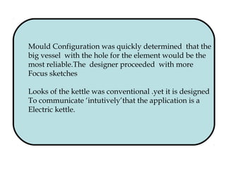 Mould Configuration was quickly determined that the
big vessel with the hole for the element would be the
most reliable.The designer proceeded with more
Focus sketches
Looks of the kettle was conventional .yet it is designed
To communicate ‘intutively’that the application is a
Electric kettle.
 