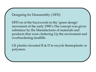 Designing for Disassembly ( DFD)
DFD on of the buzzwords in the ‘green design’
movement of the early 1990’s.The concept was given
substance by the Manufactures of materials and
products that were cluttering Up the enviroment and
overburdening landfills
GE plastics invested R & D to recycle themoplastic or
polymers
 