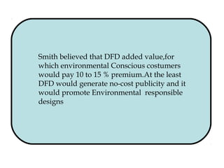 Smith believed that DFD added value,for
which environmental Conscious costumers
would pay 10 to 15 % premium.At the least
DFD would generate no-cost publicity and it
would promote Environmental responsible
designs
 