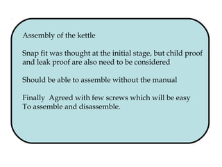 Assembly of the kettle
Snap fit was thought at the initial stage, but child proof
and leak proof are also need to be considered
Should be able to assemble without the manual
Finally Agreed with few screws which will be easy
To assemble and disassemble.
 