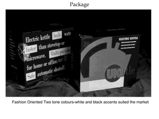 Package
Fashion Oriented Two tone colours-white and black accents suited the market
 