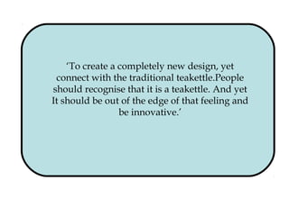 ‘To create a completely new design, yet
connect with the traditional teakettle.People
should recognise that it is a teakettle. And yet
It should be out of the edge of that feeling and
be innovative.’
 