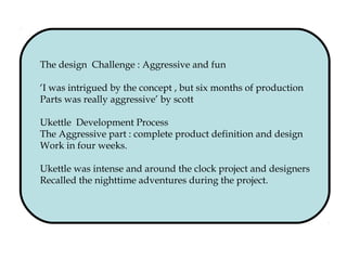 The design Challenge : Aggressive and fun
‘I was intrigued by the concept , but six months of production
Parts was really aggressive’ by scott
Ukettle Development Process
The Aggressive part : complete product definition and design
Work in four weeks.
Ukettle was intense and around the clock project and designers
Recalled the nighttime adventures during the project.
 
