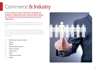 4
Commerce & Industry
From our offices in London, Manchester, Edinburgh and
Reading our highly experienced consultants deliver against
the recruitment and resourcing requirements of a broad
range clients:
Focusing on Technology and Change, McGregor Boyall’s successful C&I Division
embodies the firm’s commitment to delivering high quality service levels to our
clients.
Our consultants’ combination of experience and deep sector knowledge equips
them to deliver time- and cost-effective permanent and interim / contract solutions
to the recruitment / resourcing requirement of our clients. These clients fall across a
range of areas:
>	 Marketing & Communications
>	 Energy
>	 FMCG
>	 Media & Entertainment
>	 Pharmaceuticals
>	 Public Sector
>	 Retail
>	 Telecommunications
>	 Digital
 