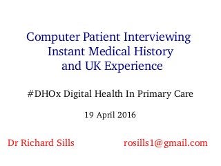Computer Patient Interviewing
Instant Medical History
and UK Experience
#DHOx Digital Health In Primary Care
19 April 2016
Dr Richard Sills  rosills1@gmail.com
 