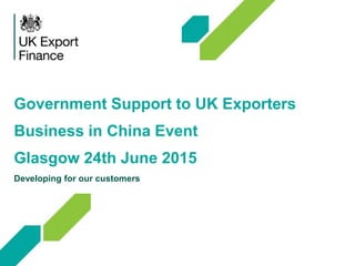 Government Support to UK Exporters
Business in China Event
Glasgow 24th June 2015
Developing for our customers
 