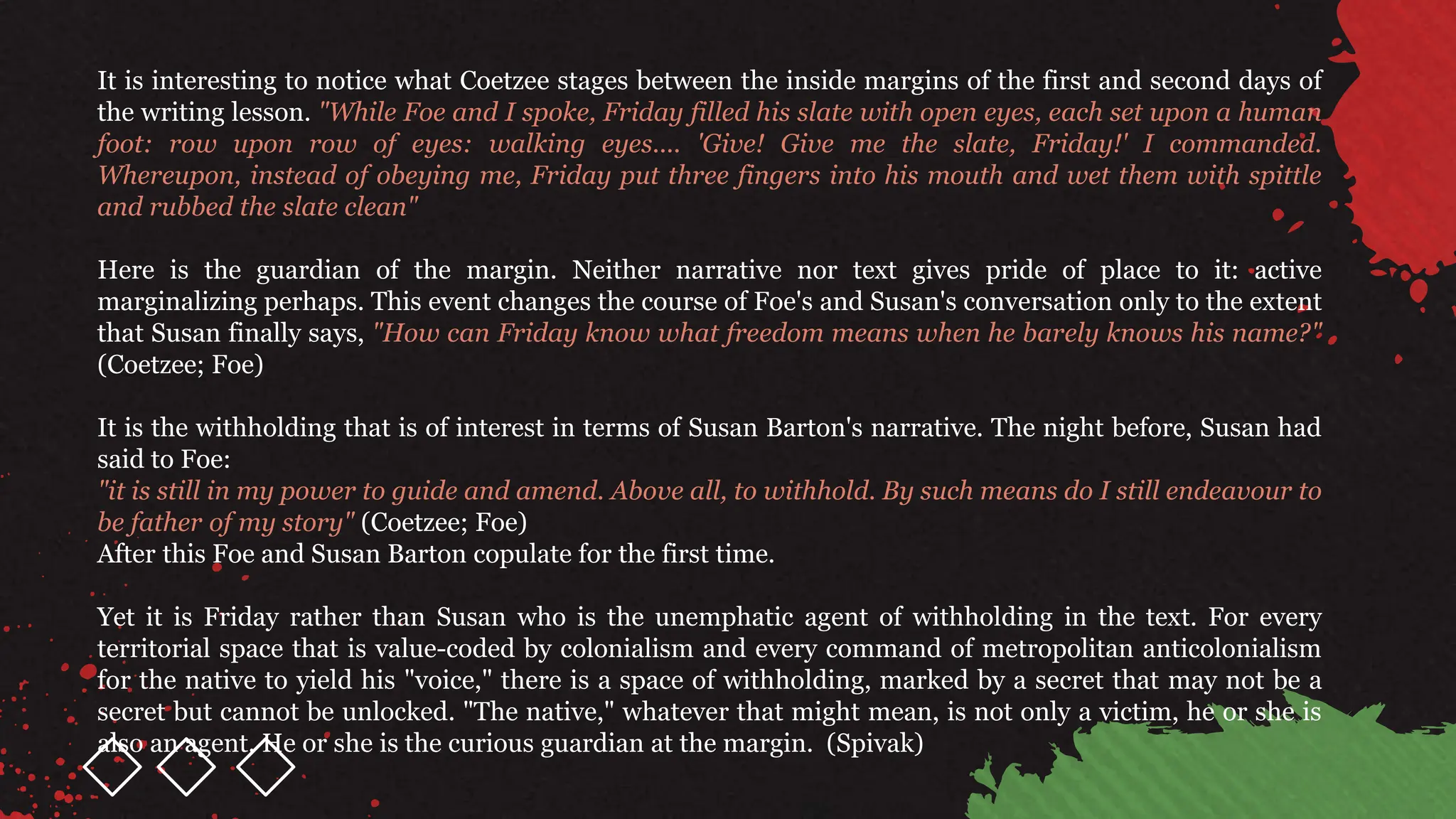 It is interesting to notice what Coetzee stages between the inside margins of the first and second days of
the writing lesson. "While Foe and I spoke, Friday filled his slate with open eyes, each set upon a human
foot: row upon row of eyes: walking eyes.... 'Give! Give me the slate, Friday!' I commanded.
Whereupon, instead of obeying me, Friday put three fingers into his mouth and wet them with spittle
and rubbed the slate clean"
Here is the guardian of the margin. Neither narrative nor text gives pride of place to it: active
marginalizing perhaps. This event changes the course of Foe's and Susan's conversation only to the extent
that Susan finally says, "How can Friday know what freedom means when he barely knows his name?"
(Coetzee; Foe)
It is the withholding that is of interest in terms of Susan Barton's narrative. The night before, Susan had
said to Foe:
"it is still in my power to guide and amend. Above all, to withhold. By such means do I still endeavour to
be father of my story" (Coetzee; Foe)
After this Foe and Susan Barton copulate for the first time.
Yet it is Friday rather than Susan who is the unemphatic agent of withholding in the text. For every
territorial space that is value-coded by colonialism and every command of metropolitan anticolonialism
for the native to yield his "voice," there is a space of withholding, marked by a secret that may not be a
secret but cannot be unlocked. "The native," whatever that might mean, is not only a victim, he or she is
also an agent. He or she is the curious guardian at the margin. (Spivak)
 