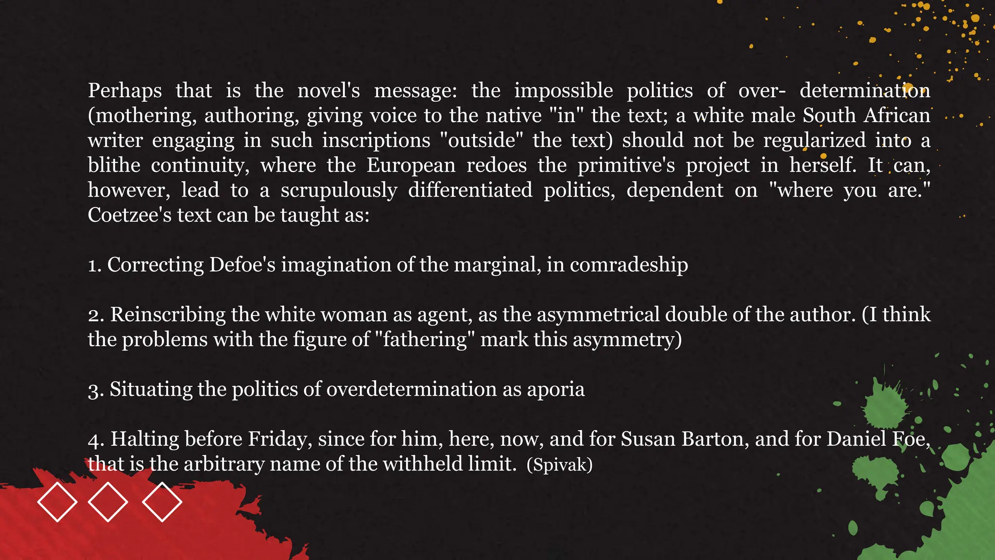 Perhaps that is the novel's message: the impossible politics of over- determination
(mothering, authoring, giving voice to the native "in" the text; a white male South African
writer engaging in such inscriptions "outside" the text) should not be regularized into a
blithe continuity, where the European redoes the primitive's project in herself. It can,
however, lead to a scrupulously differentiated politics, dependent on "where you are."
Coetzee's text can be taught as:
1. Correcting Defoe's imagination of the marginal, in comradeship
2. Reinscribing the white woman as agent, as the asymmetrical double of the author. (I think
the problems with the figure of "fathering" mark this asymmetry)
3. Situating the politics of overdetermination as aporia
4. Halting before Friday, since for him, here, now, and for Susan Barton, and for Daniel Foe,
that is the arbitrary name of the withheld limit. (Spivak)
 