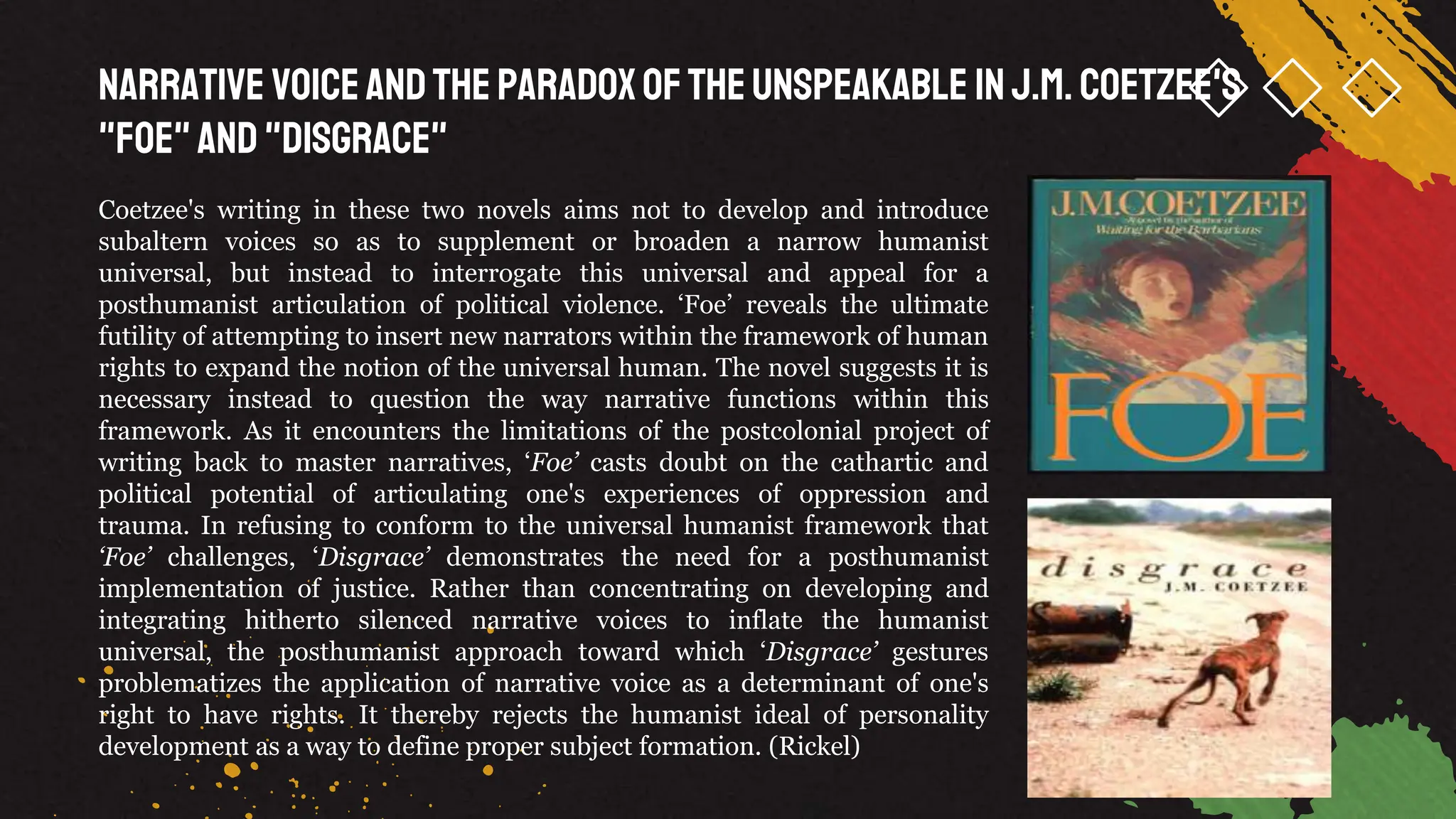 Narrative Voiceandthe Paradoxofthe Unspeakable inJ.M. Coetzee's
"Foe"and"Disgrace"
Coetzee's writing in these two novels aims not to develop and introduce
subaltern voices so as to supplement or broaden a narrow humanist
universal, but instead to interrogate this universal and appeal for a
posthumanist articulation of political violence. ‘Foe’ reveals the ultimate
futility of attempting to insert new narrators within the framework of human
rights to expand the notion of the universal human. The novel suggests it is
necessary instead to question the way narrative functions within this
framework. As it encounters the limitations of the postcolonial project of
writing back to master narratives, ‘Foe’ casts doubt on the cathartic and
political potential of articulating one's experiences of oppression and
trauma. In refusing to conform to the universal humanist framework that
‘Foe’ challenges, ‘Disgrace’ demonstrates the need for a posthumanist
implementation of justice. Rather than concentrating on developing and
integrating hitherto silenced narrative voices to inflate the humanist
universal, the posthumanist approach toward which ‘Disgrace’ gestures
problematizes the application of narrative voice as a determinant of one's
right to have rights. It thereby rejects the humanist ideal of personality
development as a way to define proper subject formation. (Rickel)
 