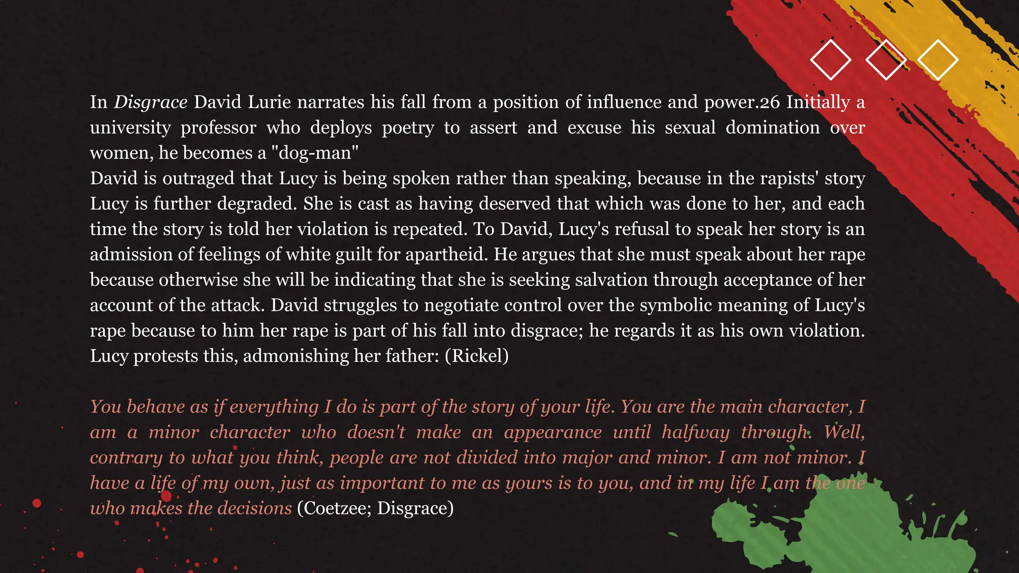 In Disgrace David Lurie narrates his fall from a position of influence and power.26 Initially a
university professor who deploys poetry to assert and excuse his sexual domination over
women, he becomes a "dog-man"
David is outraged that Lucy is being spoken rather than speaking, because in the rapists' story
Lucy is further degraded. She is cast as having deserved that which was done to her, and each
time the story is told her violation is repeated. To David, Lucy's refusal to speak her story is an
admission of feelings of white guilt for apartheid. He argues that she must speak about her rape
because otherwise she will be indicating that she is seeking salvation through acceptance of her
account of the attack. David struggles to negotiate control over the symbolic meaning of Lucy's
rape because to him her rape is part of his fall into disgrace; he regards it as his own violation.
Lucy protests this, admonishing her father: (Rickel)
You behave as if everything I do is part of the story of your life. You are the main character, I
am a minor character who doesn't make an appearance until halfway through. Well,
contrary to what you think, people are not divided into major and minor. I am not minor. I
have a life of my own, just as important to me as yours is to you, and in my life I am the one
who makes the decisions (Coetzee; Disgrace)
 
