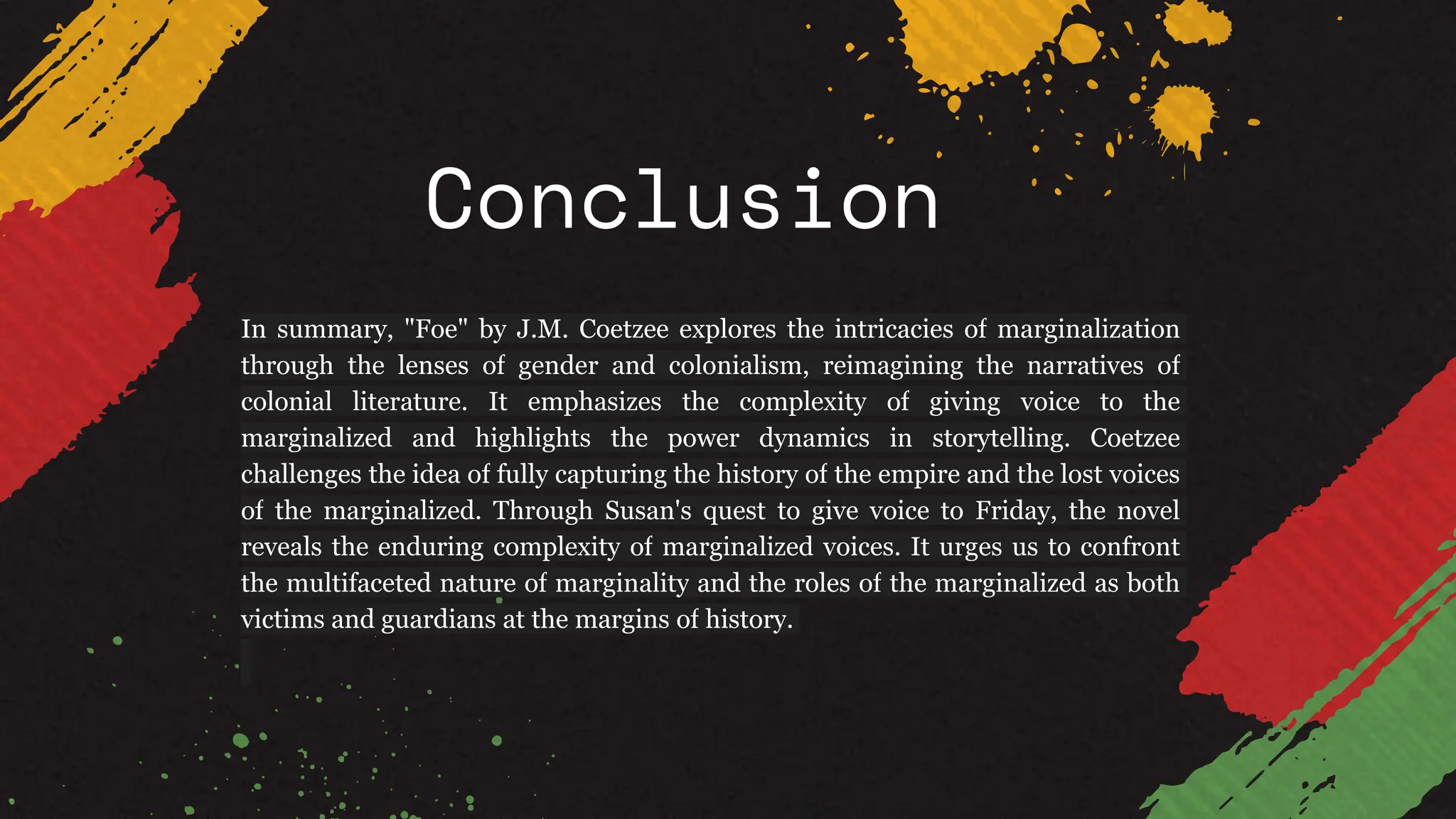 Conclusion
In summary, "Foe" by J.M. Coetzee explores the intricacies of marginalization
through the lenses of gender and colonialism, reimagining the narratives of
colonial literature. It emphasizes the complexity of giving voice to the
marginalized and highlights the power dynamics in storytelling. Coetzee
challenges the idea of fully capturing the history of the empire and the lost voices
of the marginalized. Through Susan's quest to give voice to Friday, the novel
reveals the enduring complexity of marginalized voices. It urges us to confront
the multifaceted nature of marginality and the roles of the marginalized as both
victims and guardians at the margins of history.
 