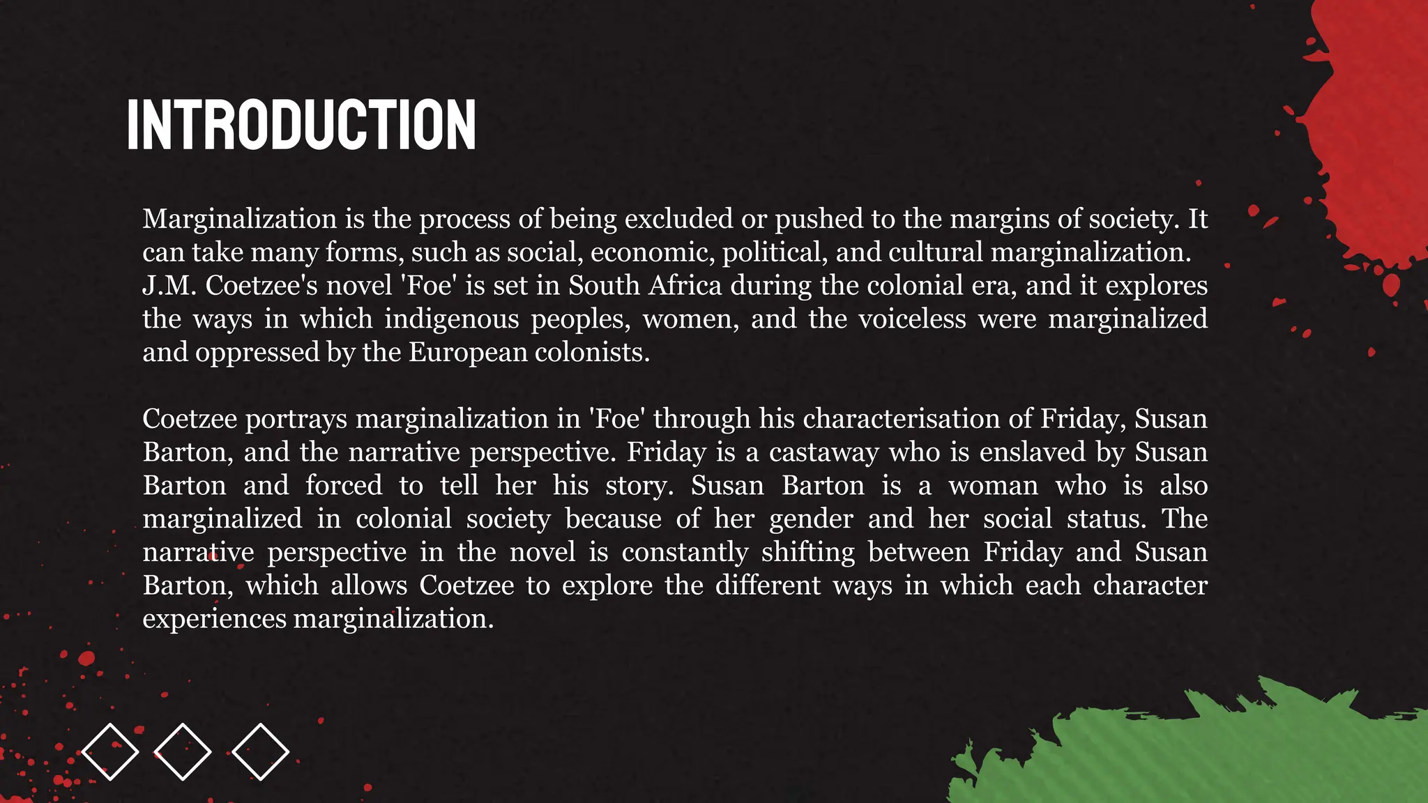 Introduction
Marginalization is the process of being excluded or pushed to the margins of society. It
can take many forms, such as social, economic, political, and cultural marginalization.
J.M. Coetzee's novel 'Foe' is set in South Africa during the colonial era, and it explores
the ways in which indigenous peoples, women, and the voiceless were marginalized
and oppressed by the European colonists.
Coetzee portrays marginalization in 'Foe' through his characterisation of Friday, Susan
Barton, and the narrative perspective. Friday is a castaway who is enslaved by Susan
Barton and forced to tell her his story. Susan Barton is a woman who is also
marginalized in colonial society because of her gender and her social status. The
narrative perspective in the novel is constantly shifting between Friday and Susan
Barton, which allows Coetzee to explore the different ways in which each character
experiences marginalization.
 