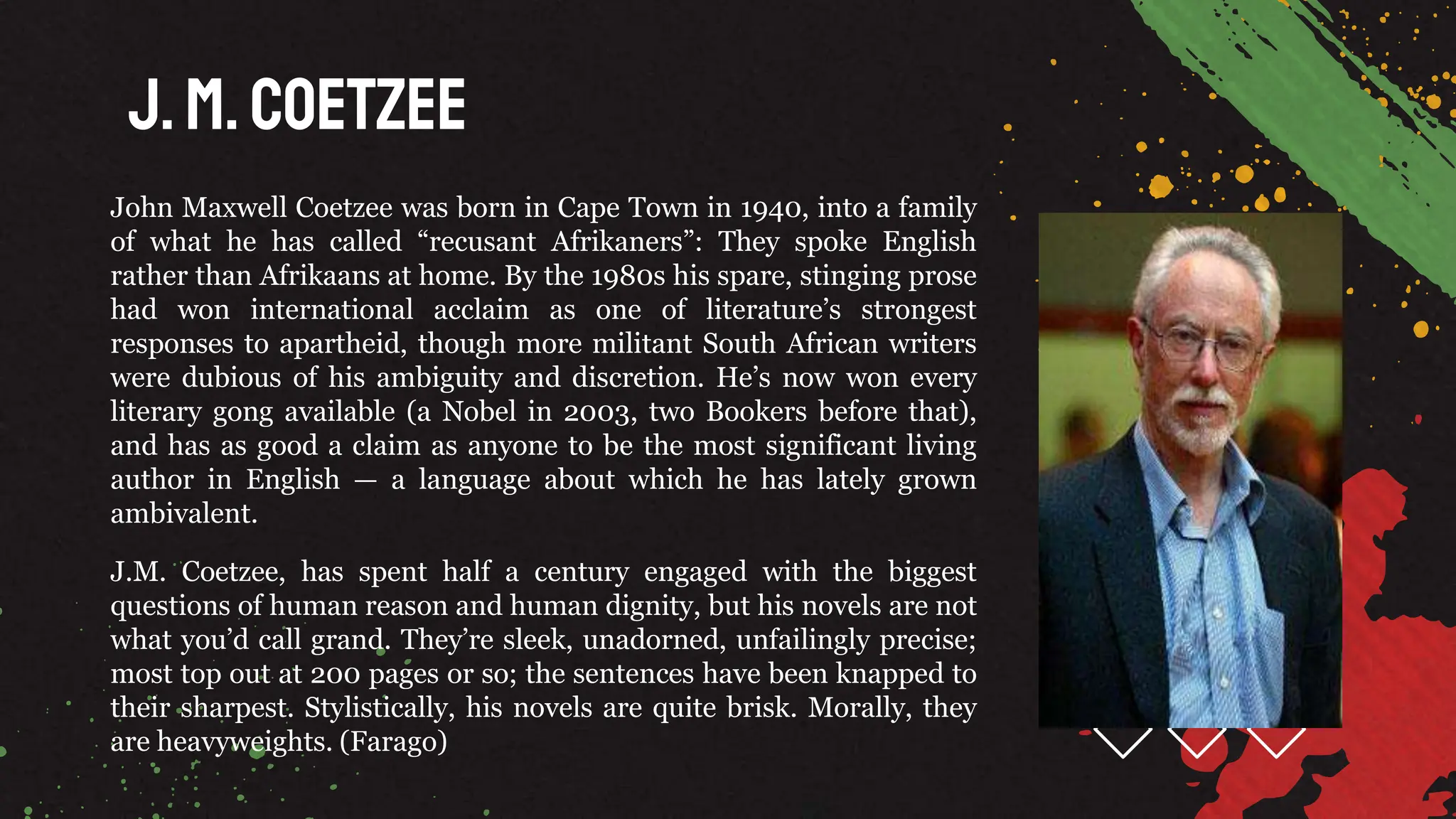 J.M. Coetzee
John Maxwell Coetzee was born in Cape Town in 1940, into a family
of what he has called “recusant Afrikaners”: They spoke English
rather than Afrikaans at home. By the 1980s his spare, stinging prose
had won international acclaim as one of literature’s strongest
responses to apartheid, though more militant South African writers
were dubious of his ambiguity and discretion. He’s now won every
literary gong available (a Nobel in 2003, two Bookers before that),
and has as good a claim as anyone to be the most significant living
author in English — a language about which he has lately grown
ambivalent.
J.M. Coetzee, has spent half a century engaged with the biggest
questions of human reason and human dignity, but his novels are not
what you’d call grand. They’re sleek, unadorned, unfailingly precise;
most top out at 200 pages or so; the sentences have been knapped to
their sharpest. Stylistically, his novels are quite brisk. Morally, they
are heavyweights. (Farago)
 