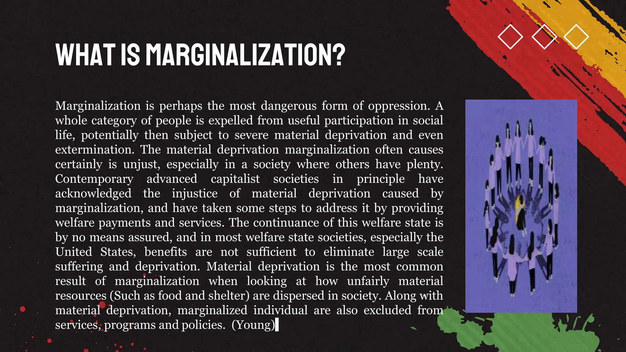 WhatisMarginalization?
Marginalization is perhaps the most dangerous form of oppression. A
whole category of people is expelled from useful participation in social
life, potentially then subject to severe material deprivation and even
extermination. The material deprivation marginalization often causes
certainly is unjust, especially in a society where others have plenty.
Contemporary advanced capitalist societies in principle have
acknowledged the injustice of material deprivation caused by
marginalization, and have taken some steps to address it by providing
welfare payments and services. The continuance of this welfare state is
by no means assured, and in most welfare state societies, especially the
United States, benefits are not sufficient to eliminate large scale
suffering and deprivation. Material deprivation is the most common
result of marginalization when looking at how unfairly material
resources (Such as food and shelter) are dispersed in society. Along with
material deprivation, marginalized individual are also excluded from
services, programs and policies. (Young)
 
