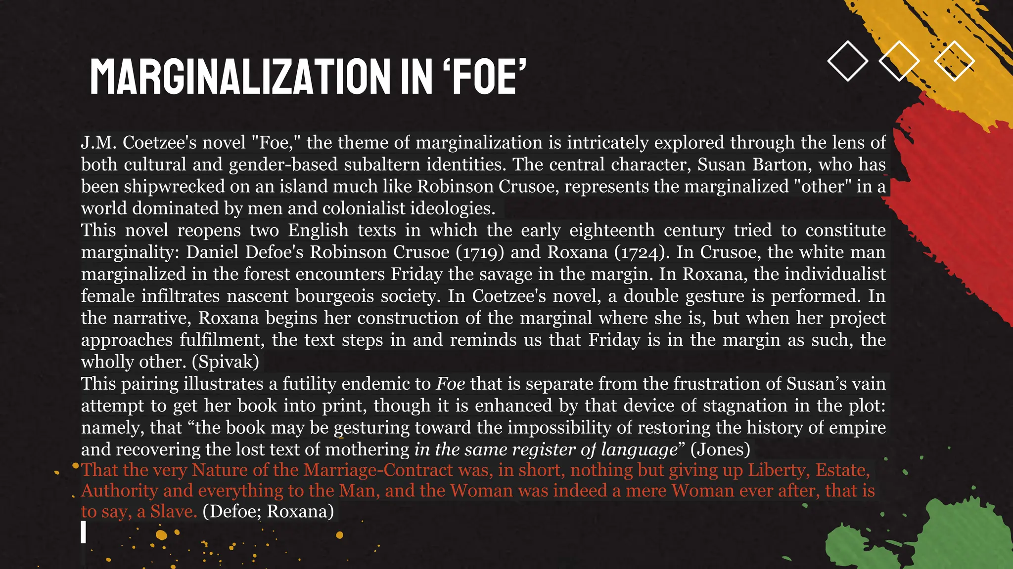 Marginalization in‘Foe’
J.M. Coetzee's novel "Foe," the theme of marginalization is intricately explored through the lens of
both cultural and gender-based subaltern identities. The central character, Susan Barton, who has
been shipwrecked on an island much like Robinson Crusoe, represents the marginalized "other" in a
world dominated by men and colonialist ideologies.
This novel reopens two English texts in which the early eighteenth century tried to constitute
marginality: Daniel Defoe's Robinson Crusoe (1719) and Roxana (1724). In Crusoe, the white man
marginalized in the forest encounters Friday the savage in the margin. In Roxana, the individualist
female infiltrates nascent bourgeois society. In Coetzee's novel, a double gesture is performed. In
the narrative, Roxana begins her construction of the marginal where she is, but when her project
approaches fulfilment, the text steps in and reminds us that Friday is in the margin as such, the
wholly other. (Spivak)
This pairing illustrates a futility endemic to Foe that is separate from the frustration of Susan’s vain
attempt to get her book into print, though it is enhanced by that device of stagnation in the plot:
namely, that “the book may be gesturing toward the impossibility of restoring the history of empire
and recovering the lost text of mothering in the same register of language” (Jones)
That the very Nature of the Marriage-Contract was, in short, nothing but giving up Liberty, Estate,
Authority and everything to the Man, and the Woman was indeed a mere Woman ever after, that is
to say, a Slave. (Defoe; Roxana)
 