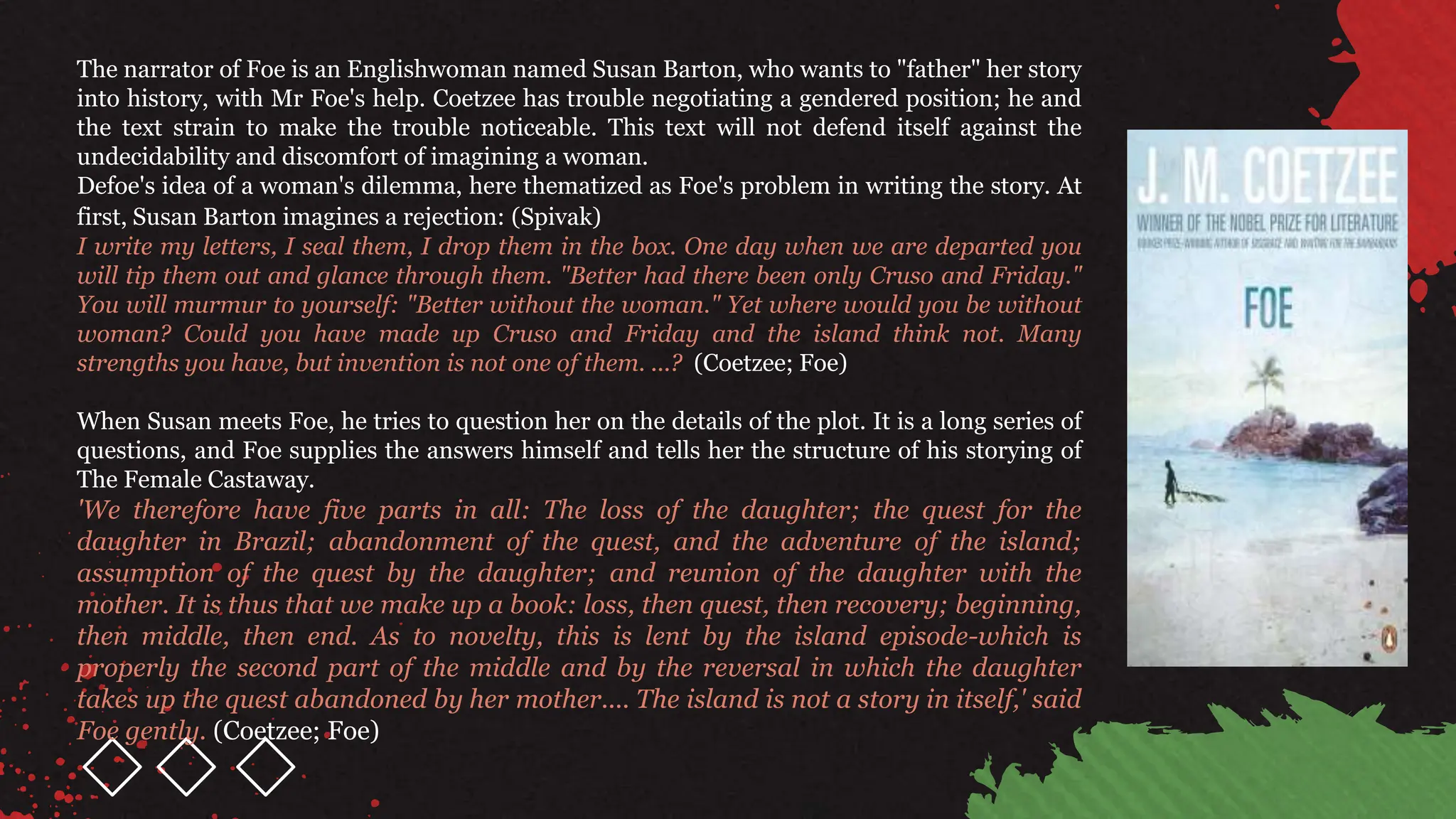 The narrator of Foe is an Englishwoman named Susan Barton, who wants to "father" her story
into history, with Mr Foe's help. Coetzee has trouble negotiating a gendered position; he and
the text strain to make the trouble noticeable. This text will not defend itself against the
undecidability and discomfort of imagining a woman.
Defoe's idea of a woman's dilemma, here thematized as Foe's problem in writing the story. At
first, Susan Barton imagines a rejection: (Spivak)
I write my letters, I seal them, I drop them in the box. One day when we are departed you
will tip them out and glance through them. "Better had there been only Cruso and Friday."
You will murmur to yourself: "Better without the woman." Yet where would you be without
woman? Could you have made up Cruso and Friday and the island think not. Many
strengths you have, but invention is not one of them. ...? (Coetzee; Foe)
When Susan meets Foe, he tries to question her on the details of the plot. It is a long series of
questions, and Foe supplies the answers himself and tells her the structure of his storying of
The Female Castaway.
'We therefore have five parts in all: The loss of the daughter; the quest for the
daughter in Brazil; abandonment of the quest, and the adventure of the island;
assumption of the quest by the daughter; and reunion of the daughter with the
mother. It is thus that we make up a book: loss, then quest, then recovery; beginning,
then middle, then end. As to novelty, this is lent by the island episode-which is
properly the second part of the middle and by the reversal in which the daughter
takes up the quest abandoned by her mother.... The island is not a story in itself,' said
Foe gently. (Coetzee; Foe)
 