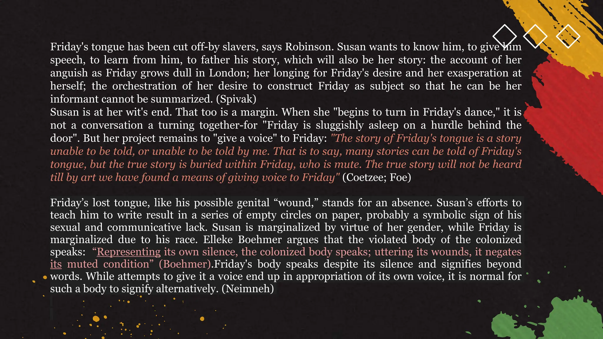 Friday's tongue has been cut off-by slavers, says Robinson. Susan wants to know him, to give him
speech, to learn from him, to father his story, which will also be her story: the account of her
anguish as Friday grows dull in London; her longing for Friday's desire and her exasperation at
herself; the orchestration of her desire to construct Friday as subject so that he can be her
informant cannot be summarized. (Spivak)
Susan is at her wit's end. That too is a margin. When she "begins to turn in Friday's dance," it is
not a conversation a turning together-for "Friday is sluggishly asleep on a hurdle behind the
door". But her project remains to "give a voice" to Friday: "The story of Friday's tongue is a story
unable to be told, or unable to be told by me. That is to say, many stories can be told of Friday's
tongue, but the true story is buried within Friday, who is mute. The true story will not be heard
till by art we have found a means of giving voice to Friday" (Coetzee; Foe)
Friday’s lost tongue, like his possible genital “wound,” stands for an absence. Susan’s efforts to
teach him to write result in a series of empty circles on paper, probably a symbolic sign of his
sexual and communicative lack. Susan is marginalized by virtue of her gender, while Friday is
marginalized due to his race. Elleke Boehmer argues that the violated body of the colonized
speaks: “Representing its own silence, the colonized body speaks; uttering its wounds, it negates
its muted condition” (Boehmer).Friday's body speaks despite its silence and signifies beyond
words. While attempts to give it a voice end up in appropriation of its own voice, it is normal for
such a body to signify alternatively. (Neimneh)
 