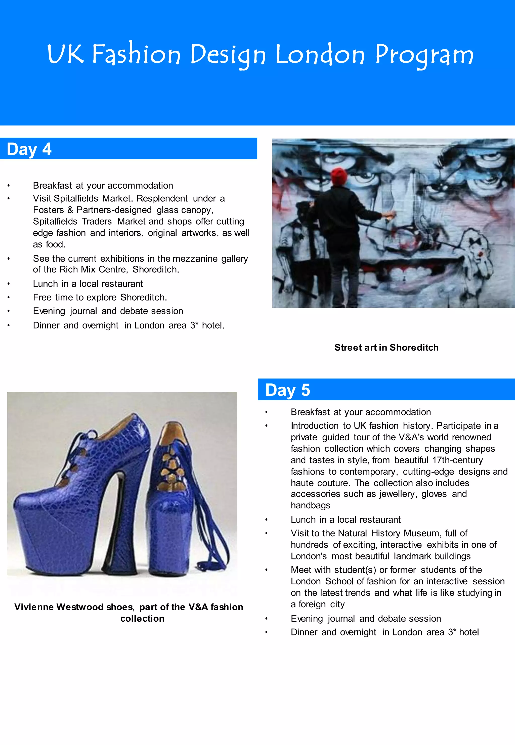 UK Fashion Design London Program
Day 4
• Breakfast at your accommodation
• Visit Spitalfields Market. Resplendent under a
Fosters & Partners-designed glass canopy,
Spitalfields Traders Market and shops offer cutting
edge fashion and interiors, original artworks, as well
as food.
• See the current exhibitions in the mezzanine gallery
of the Rich Mix Centre, Shoreditch.
• Lunch in a local restaurant
• Free time to explore Shoreditch.
• Evening journal and debate session
• Dinner and overnight in London area 3* hotel.
Street art in Shoreditch
Day 5
• Breakfast at your accommodation
• Introduction to UK fashion history. Participate in a
private guided tour of the V&A's world renowned
fashion collection which covers changing shapes
and tastes in style, from beautiful 17th-century
fashions to contemporary, cutting-edge designs and
haute couture. The collection also includes
accessories such as jewellery, gloves and
handbags
• Lunch in a local restaurant
• Visit to the Natural History Museum, full of
hundreds of exciting, interactive exhibits in one of
London's most beautiful landmark buildings
• Meet with student(s) or former students of the
London School of fashion for an interactive session
on the latest trends and what life is like studying in
Vivienne Westwood shoes, part of the V&A fashion
collection
a foreign city
• Evening journal and debate session
• Dinner and overnight in London area 3* hotel
 