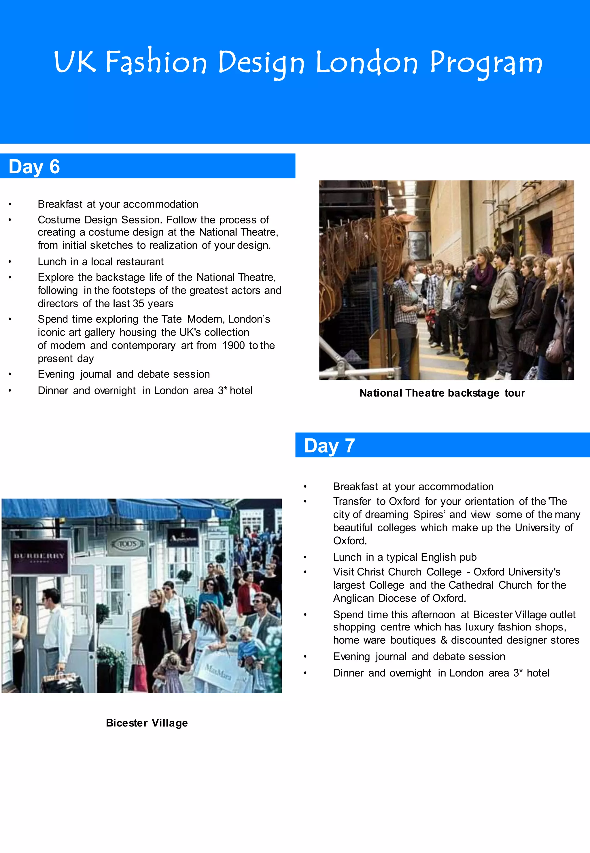 UK Fashion Design London Program
Day 6
• Breakfast at your accommodation
• Costume Design Session. Follow the process of
creating a costume design at the National Theatre,
from initial sketches to realization of your design.
• Lunch in a local restaurant
• Explore the backstage life of the National Theatre,
following in the footsteps of the greatest actors and
directors of the last 35 years
• Spend time exploring the Tate Modern, London’s
iconic art gallery housing the UK's collection
of modern and contemporary art from 1900 to the
present day
• Evening journal and debate session
• Dinner and overnight in London area 3* hotel National Theatre backstage tour
Day 7
Bicester Village
• Breakfast at your accommodation
• Transfer to Oxford for your orientation of the 'The
city of dreaming Spires’ and view some of the many
beautiful colleges which make up the University of
Oxford.
• Lunch in a typical English pub
• Visit Christ Church College - Oxford University's
largest College and the Cathedral Church for the
Anglican Diocese of Oxford.
• Spend time this afternoon at Bicester Village outlet
shopping centre which has luxury fashion shops,
home ware boutiques & discounted designer stores
• Evening journal and debate session
• Dinner and overnight in London area 3* hotel
 
