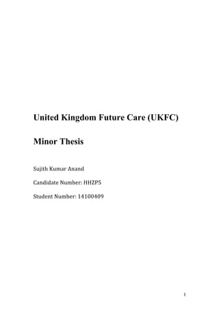  1	
  
	
  
	
  
	
  
	
  
	
  
United Kingdom Future Care (UKFC)
Minor Thesis
	
  
	
  
Sujith	
  Kumar	
  Anand	
  
	
  
Candidate	
  Number:	
  HHZP5	
  
	
  
Student	
  Number:	
  14100409	
  
 
