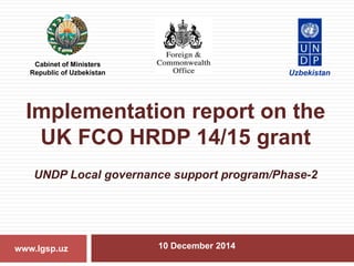Implementation report on the
UK FCO HRDP 14/15 grant
UNDP Local governance support program/Phase-2
10 December 2014www.lgsp.uz
Cabinet of Ministers
Republic of Uzbekistan Uzbekistan
 