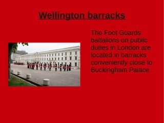 Wellington barracks
The Foot Guards
battalions on public
duties in London are
located in barracks
conveniently close to
Buckingham Palace .