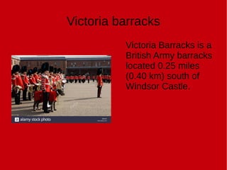 Victoria barracks
Victoria Barracks is a
British Army barracks
located 0.25 miles
(0.40 km) south of
Windsor Castle.
 
