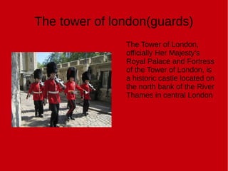 The tower of london(guards)
The Tower of London,
officially Her Majesty's
Royal Palace and Fortress
of the Tower of London, is
a historic castle located on
the north bank of the River
Thames in central London
