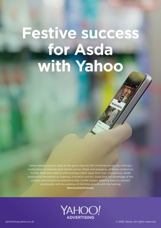 advertising.yahoo.co.uk © 2016 Yahoo. All rights reserved
Yahoo helped position Asda as the go-to shop for the Christmas period. By utilising a
combination of editorial-style articles across Yahoo and engaging, gif-heavy content on
Tumblr, Asda were able to shift purchase intent away from their competitors, whilst
positioning themselves as inspiring, innovative and fun. Asda took full advantage of the
positive and inclusive environments that Tumblr fosters, enabling them to connect
emotionally with an audience of full-time parents with the hashtag
#becauseitschristmas.
Festive success
for Asda
with Yahoo
 
