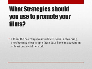 What Strategies should
you use to promote your
films?

• I think the best ways to advertise is social networking
  sites because most people these days have an account on
  at least one social network.
 