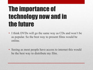 The importance of
technology now and in
the future
• I think DVDs will go the same way as CDs and won’t be
  as popular. So the best way to present films would be
  online.

• Seeing as most people have access to internet this would
  be the best way to distribute my film.
 
