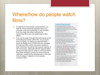 Where/how do people watch
films?
 In regards to how people consume films, as
well as using screening complex sites (e.g.
cinemas, such as Cineworld), it can be seen
from this data that other methods for
consuming films are now beginning to take
effect.
 This can be seen through the dominance of the
technological market within film. As products
such as apple, as well as on demand sites
(such as Netflix and LOVEFILM) are revealed
to hold over 88% of the consumer market in
total, therefore revealing that a great majority of
UK consumers, although still find appeal within
using cinematic sites in order to consume films,
that other methods include far more inclusive
methods, revealing the development in the role
of technology in regards to how people
consume films.
 