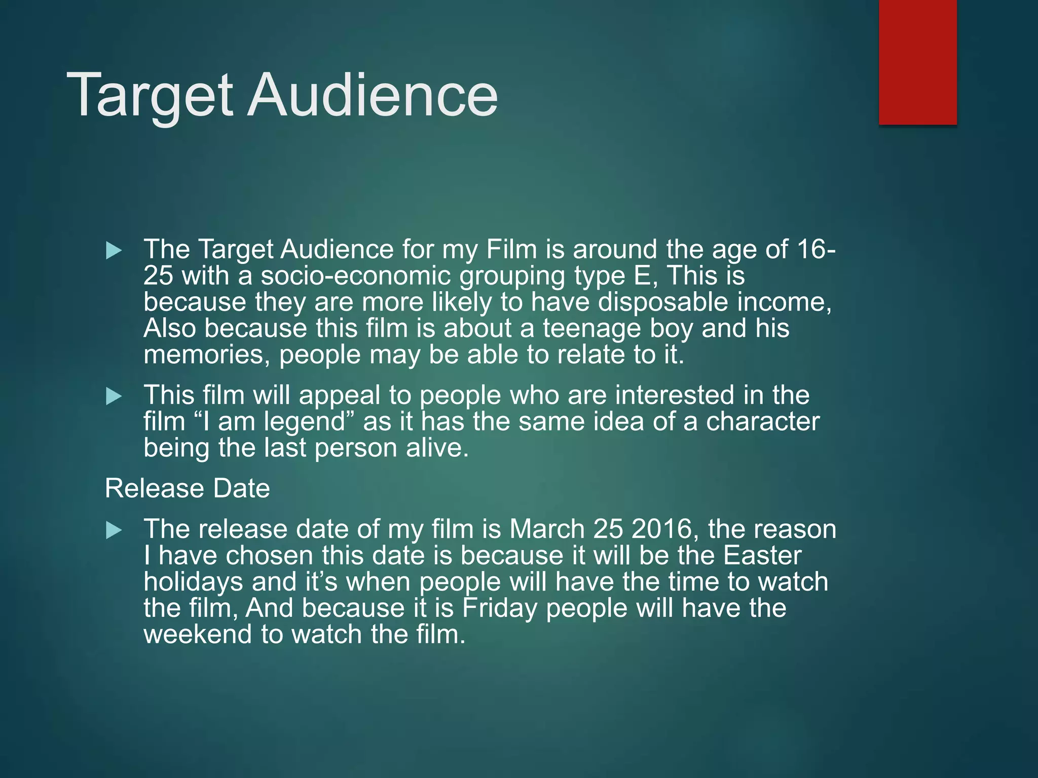 Target Audience
 The Target Audience for my Film is around the age of 16-
25 with a socio-economic grouping type E, This is
because they are more likely to have disposable income,
Also because this film is about a teenage boy and his
memories, people may be able to relate to it.
 This film will appeal to people who are interested in the
film “I am legend” as it has the same idea of a character
being the last person alive.
Release Date
 The release date of my film is March 25 2016, the reason
I have chosen this date is because it will be the Easter
holidays and it’s when people will have the time to watch
the film, And because it is Friday people will have the
weekend to watch the film.
 