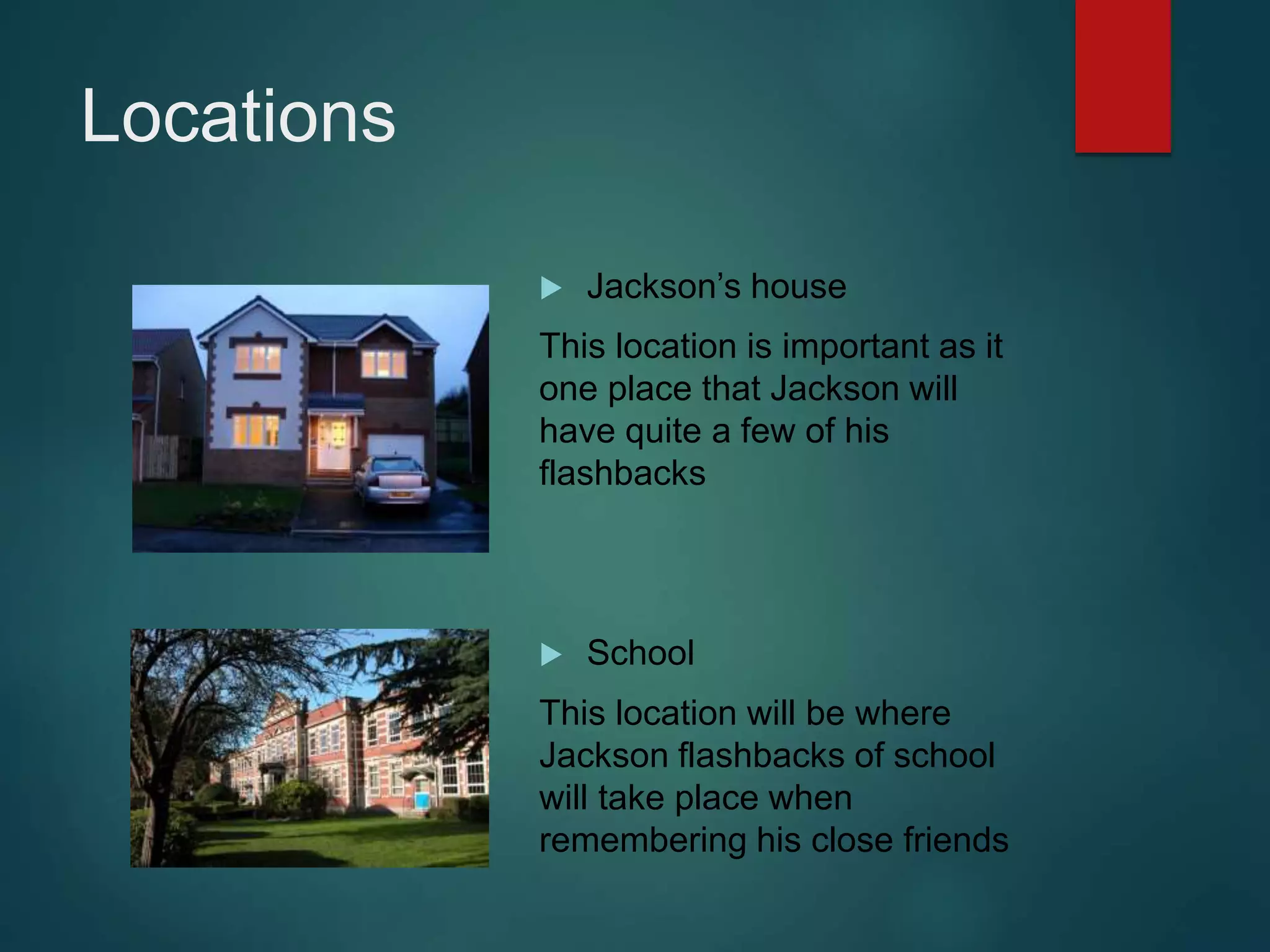 Locations
 Jackson’s house
This location is important as it
one place that Jackson will
have quite a few of his
flashbacks
 School
This location will be where
Jackson flashbacks of school
will take place when
remembering his close friends
 
