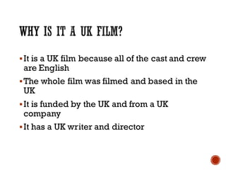 §It is a UK film because all of the cast and crew
are English
§The whole film was filmed and based in the
UK
§It is funded by the UK and from a UK
company
§It has a UK writer and director
 