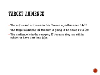 § The actors and actresses in this film are aged between 14-18
§ The target audience for this film is going to be about 14 to 20+
§ The audience is in the category E because they are still in
school or have part time jobs.
 