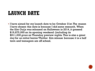 § I have aimed for my launch date to be October 31st.The reason
I have chosen this date is because I did some research. When
the film Ouija was released on Halloween in 2014, it grossed
$19,875,995 on its opening weekend (including its
$911,000 gross on Thursday preview nights. This is also a great
day for an initial horror/Thriller film release because it is a half
term and teenagers are off school.
 