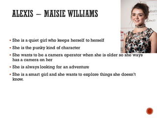 § She is a quiet girl who keeps herself to herself
§ She is the punky kind of character
§ She wants to be a camera operator when she is older so she ways
has a camera on her
§ She is always looking for an adventure
§ She is a smart girl and she wants to explore things she doesn’t
know.
 