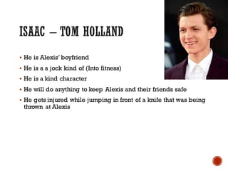 § He is Alexis’ boyfriend
§ He is a a jock kind of (Into fitness)
§ He is a kind character
§ He will do anything to keep Alexis and their friends safe
§ He gets injured while jumping in front of a knife that was being
thrown at Alexis
 