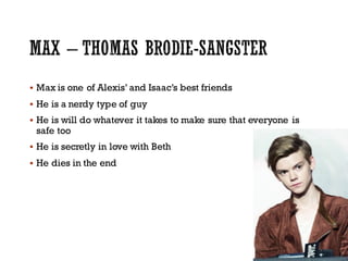 § Max is one of Alexis’ and Isaac’s best friends
§ He is a nerdy type of guy
§ He is will do whatever it takes to make sure that everyone is
safe too
§ He is secretly in love with Beth
§ He dies in the end
 