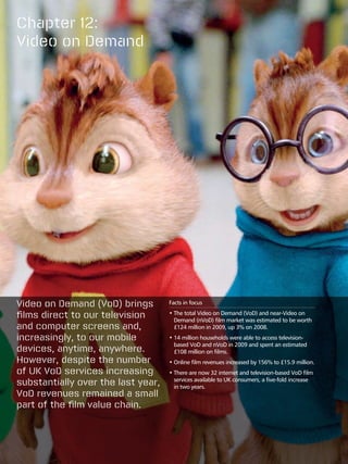 Chapter 12:
Video on Demand




Video on Demand (VoD) brings        Facts in focus

films direct to our television      •  he total Video on Demand (VoD) and near-Video on
                                      T
                                      Demand (nVoD) film market was estimated to be worth
and computer screens and,             £124 million in 2009, up 3% on 2008.
increasingly, to our mobile         •  4 million households were able to access television-
                                      1
                                      based VoD and nVoD in 2009 and spent an estimated
devices, anytime, anywhere.           £108 million on films.
However, despite the number         •  nline film revenues increased by 156% to £15.9 million.
                                      O
of UK VoD services increasing       •  here are now 32 internet and television-based VoD film
                                      T
substantially over the last year,     services available to UK consumers, a five-fold increase
                                      in two years.
VoD revenues remained a small
part of the film value chain.
 
