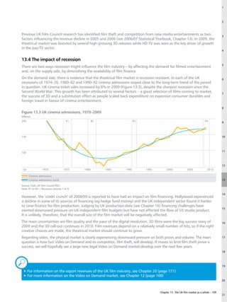 1




                                                                                                                                         2



Previous UK Film Council research has identified film theft and competition from new media entertainments as two                         3
factors influencing the revenue decline in 2005 and 2006 (see 2006/07 Statistical Yearbook, Chapter 13). In 2009, the
theatrical market was boosted by several high grossing 3D releases while HD TV was seen as the key driver of growth
in the pay-TV sector.
                                                                                                                                         4


13.4 The impact of recession
                                                                                                                                         5
There are two ways recession might influence the film industry – by affecting the demand for filmed entertainment
and, on the supply side, by diminishing the availability of film finance.
On the demand side, there is evidence that the theatrical film market is recession resistant. In each of the UK                          6
recessions of 1974–76, 1980–82 and 1990–92 cinema admissions stayed close to the long-term trend of the period
in question. UK cinema ticket sales increased by 6% in 2009 (Figure 13.3), despite the sharpest recession since the
Second World War. This growth has been attributed to several factors – a good selection of films coming to market,                       7
the success of 3D and a substitution effect as people scaled back expenditure on expensive consumer durables and
foreign travel in favour of cinema entertainment.
                                                                                                                                         8
Figure 13.3 UK cinema admissions, 1970–2009
Millions
200                                   R1            R2                  R3                                                  R4
                                                                                                                                         9




150                                                                                                                                      10




                                                                                                                                         11
100



                                                                                                                                         12
 50               1970              1975     1980        1985    1990         1995          2000             2005             2010

      Cinema admissions
      Cinema admissions trend                                                                                                            13

Source: CAA, UK Film Council RSU.
Note: R1 to R4 = Recession periods 1 to 4.

                                                                                                                                         14
However, the ‘credit crunch’ of 2008/09 is reported to have had an impact on film financing. Hollywood experienced
a decline in some of its sources of financing (eg hedge fund money) and the UK independent sector found it harder
to raise finance for film production. Judging by UK production data (see Chapter 16) financing challenges have
                                                                                                                                         15
exerted downward pressure on UK independent film budgets but have not affected the flow of US studio product.
It is unlikely, therefore, that the overall size of the film market will be negatively affected.
The main uncertainties are film quality and the pace of the digital revolution. 3D films were the big success story of                   16
2009 and the 3D roll-out continues in 2010. Film revenues depend on a relatively small number of hits, so if the right
creative choices are made, the theatrical market should continue to grow.
Regarding video, the physical market is clearly experiencing downward pressure on both prices and volume. The main                       17
question is how fast Video on Demand and its competitor, film theft, will develop. If moves to limit film theft prove a
success, we will hopefully see a large new legal Video on Demand market develop over the next few years.
                                                                                                                                         18



„                                                                                                                                        19

 3F
   or information on the export revenues of the UK film industry, see Chapter 20 (page 171)
 3F
   or more information on the Video on Demand market, see Chapter 12 (page 100)
                                                                                                                                         20



                                                                                       Chapter 13: The UK film market as a whole – 109
                                                                                                                                         21
 