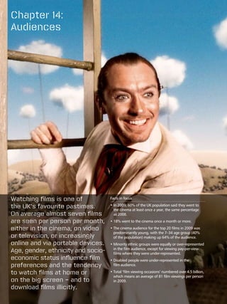 Chapter 14:
Audiences




Watching films is one of            Facts in focus

the UK’s favourite pastimes.        • n 2009, 60% of the UK population said they went to
                                      I
                                      the cinema at least once a year, the same percentage
On average almost seven films         as 2008.
are seen per person per month,      •  8% went to the cinema once a month or more.
                                      1

either in the cinema, on video      •  he cinema audience for the top 20 films in 2009 was
                                      T
                                      predominantly young, with the 7–34 age group (40%
or television, or increasingly        of the population) making up 64% of the audience.
online and via portable devices.    •  inority ethnic groups were equally or over-represented
                                      M
Age, gender, ethnicity and socio-     in the film audience, except for viewing pay-per-view
                                      films where they were under-represented.
economic status influence film      •  isabled people were under-represented in the
                                      D
preferences and the tendency          film audience.

to watch films at home or           •  otal ‘film viewing occasions’ numbered over 4.5 billion,
                                      T
                                      which means an average of 81 film viewings per person
on the big screen – and to            in 2009.
download films illicitly.
 
