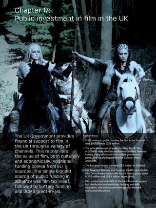 Chapter 17:
Public investment in film in the UK




The UK Government provides           Facts in focus

financial support to film in         •  otal measured public funding for film in the financial
                                       T
                                       year 2008/09 was £256 million.
the UK through a variety of          •  he principal sources of public funding for UK film
                                       T
channels. This recognises              in 2008/09 were the film production tax relief, National
                                       Lottery and grant-in-aid from central government,
the value of film, both culturally     particularly via the Department for Culture, Media
and economically. Additional           and Sport.

funding comes from EU                •  he European Union provided £8.5 million in 2008/09.
                                       T

sources. The single biggest          •  er Majesty’s Revenue and Customs (HMRC) and the UK
                                       H
                                       Film Council were responsible for the largest gross spend
source of public funding in            (£110 million and £74.5 million respectively).

2008/09 was film tax relief,         •  ilm production took 56% of the total financial support,
                                       F
                                       but distribution and exhibition, training and skills,
followed by Lottery funding            education, and archives and heritage also received
and DCMS grant-in-aid.                 substantial allocations.
 