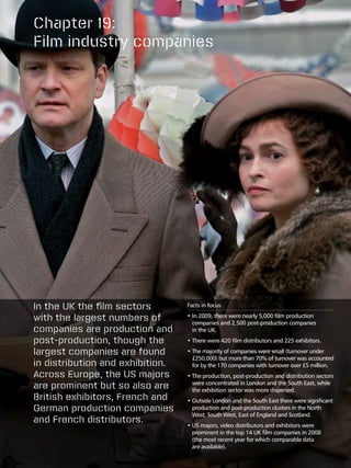 Chapter 19:
Film industry companies




In the UK the film sectors        Facts in focus

with the largest numbers of       • n 2009, there were nearly 5,000 film production
                                    I
                                    companies and 2,500 post-production companies
companies are production and        in the UK.
post-production, though the       •  here were 420 film distributors and 225 exhibitors.
                                    T

largest companies are found       •  he majority of companies were small (turnover under
                                    T
                                    £250,000) but more than 70% of turnover was accounted
in distribution and exhibition.     for by the 170 companies with turnover over £5 million.
Across Europe, the US majors      •  he production, post-production and distribution sectors
                                    T
are prominent but so also are       were concentrated in London and the South East, while
                                    the exhibition sector was more dispersed.
British exhibitors, French and    •  utside London and the South East there were significant
                                    O
German production companies         production and post-production clusters in the North
                                    West, South West, East of England and Scotland.
and French distributors.
                                  •  S majors, video distributors and exhibitors were
                                    U
                                    prominent in the top 14 UK film companies in 2008
                                    (the most recent year for which comparable data
                                    are available).
 