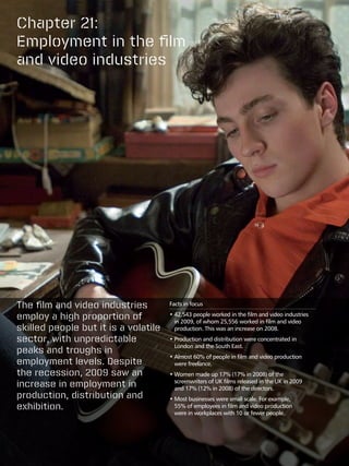Chapter 21:
Employment in the film
and video industries




The film and video industries         Facts in focus

employ a high proportion of           •  2,543 people worked in the film and video industries
                                        4
                                        in 2009, of whom 25,556 worked in film and video
skilled people but it is a volatile     production. This was an increase on 2008.
sector, with unpredictable            •  roduction and distribution were concentrated in
                                        P
                                        London and the South East.
peaks and troughs in
                                      •  lmost 60% of people in film and video production
                                        A
employment levels. Despite              were freelance.
the recession, 2009 saw an            •  omen made up 17% (17% in 2008) of the
                                        W
increase in employment in               screenwriters of UK films released in the UK in 2009
                                        and 17% (12% in 2008) of the directors.
production, distribution and          •  ost businesses were small scale. For example,
                                        M
exhibition.                             55% of employees in film and video production
                                        were in workplaces with 10 or fewer people.
 