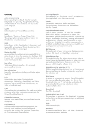 Glossary                                                   Country of origin
                                                           The nationality of a film. In the case of co-productions,
Asian programming                                          this may include more than one country
Films originating from South Asia, for example
Bollywood, and generally, though not exclusively,          DCMS
aimed at a South Asian audience and in a South             Department for Culture, Media and Sport.
Asian language                                             The government department that sponsors the
                                                           UK Film Council
BAFTA
British Academy of Film and Television Arts                Digital Cinema Initiatives
                                                           Digital Cinema Initiatives, LLC (DCI) was created in
BARB                                                       March 2002 and is a joint venture of Disney, Fox,
Broadcasters’ Audience Research Board Ltd.                 Paramount, Sony Pictures Entertainment, Universal and
The company that compiles audience figures for             Warner Bros Studios. Its primary purpose is to establish
UK television (www.barb.co.uk)                             and document voluntary specifications for an open
                                                           architecture for digital cinema that ensures a uniform
BBFC
                                                           and high level of technical performance, reliability and
British Board of Film Classification. Independent body
                                                           quality control (www.dcimovies.com)
responsible for classifying films and video (see Film
classification) (www.bbfc.org.uk)                          DLP Cinema
                                                           The trademark of Texas Instruments’ digital projection
Blu-ray disc (BD)
                                                           system. DLP stands for ‘digital light processing’
An optical disc format that can store up to 50 Gb of
data, almost six times the capacity of a dual layer DVD.   Digital projection
It uses a short wavelength blue-violet laser to read and   The projection of a film onto a cinema screen using a
write information to disc                                  digital master and a digital projector, ie using electronic
                                                           signals to direct light onto the screen rather than
Box office
                                                           passing light through a celluloid strip
Total value of ticket sales for a film screened
commercially at cinemas                                    Digital terrestrial television (DTT)
                                                           Multi-channel television delivered free to the consumer
Box office gross
                                                           by means of a signal decoder between the aerial and
Box office takings before deduction of Value Added
                                                           the television set
Tax (VAT)
                                                           Distributor
BVA
                                                           A person or company that acquires the right to exploit
British Video Association. The trade body
                                                           the commercial and creative values of a film in the
representing the interests of publishers and rights
                                                           theatrical, video and TV market. Also undertakes the
owners of pre-recorded home entertainment on
                                                           promotional and marketing activities to attract
video (www.bva.org.uk)
                                                           audiences to the film
CAA
                                                           Download
Cinema Advertising Association. The trade association
                                                           See ‘Film download’
of cinema advertising contractors operating in the
UK and Republic of Ireland                                 Download to Own (DTO)
                                                           The purchase of permanent film downloads for storage
Concession revenue
                                                           on hard drive, and in some cases to burn an additional
Revenue from sales of food, drink and merchandise
                                                           copy to DVD
at cinemas
                                                           DVD
Co-production
                                                           Digital versatile disc
A film made by companies from more than one
country, often under the terms of a bilateral              Exhibitor
co-production treaty or the European Convention            A cinema operator that rents a film from a distributor
on Cinematographic Co-production                           to show to a cinema audience




196 – UK Film Council Statistical Yearbook 2010
 