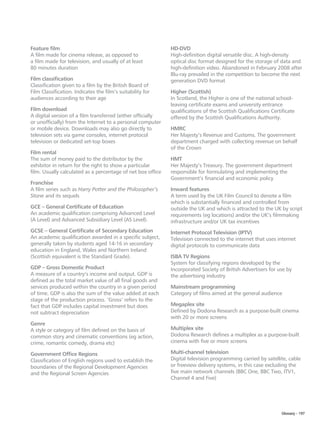 Feature film                                                 HD-DVD
A film made for cinema release, as opposed to                High-definition digital versatile disc. A high-density
a film made for television, and usually of at least          optical disc format designed for the storage of data and
80 minutes duration                                          high-definition video. Abandoned in February 2008 after
                                                             Blu-ray prevailed in the competition to become the next
Film classification                                          generation DVD format
Classification given to a film by the British Board of
Film Classification. Indicates the film’s suitability for    Higher (Scottish)
audiences according to their age                             In Scotland, the Higher is one of the national school-
                                                             leaving certificate exams and university entrance
Film download                                                qualifications of the Scottish Qualifications Certificate
A digital version of a film transferred (either officially   offered by the Scottish Qualifications Authority.
or unofficially) from the Internet to a personal computer
or mobile device. Downloads may also go directly to          HMRC
television sets via game consoles, internet protocol         Her Majesty’s Revenue and Customs. The government
television or dedicated set-top boxes                        department charged with collecting revenue on behalf
                                                             of the Crown
Film rental
The sum of money paid to the distributor by the              HMT
exhibitor in return for the right to show a particular       Her Majesty’s Treasury. The government department
film. Usually calculated as a percentage of net box office   responsible for formulating and implementing the
                                                             Government’s financial and economic policy
Franchise
A film series such as Harry Potter and the Philosopher’s     Inward features
Stone and its sequels                                        A term used by the UK Film Council to denote a film
                                                             which is substantially financed and controlled from
GCE – General Certificate of Education                       outside the UK and which is attracted to the UK by script
An academic qualification comprising Advanced Level          requirements (eg locations) and/or the UK’s filmmaking
(A Level) and Advanced Subsidiary Level (AS Level).          infrastructure and/or UK tax incentives
GCSE – General Certificate of Secondary Education            Internet Protocol Television (IPTV)
An academic qualification awarded in a specific subject,     Television connected to the internet that uses internet
generally taken by students aged 14-16 in secondary          digital protocols to communicate data
education in England, Wales and Northern Ireland
(Scottish equivalent is the Standard Grade).                 ISBA TV Regions
                                                             System for classifying regions developed by the
GDP – Gross Domestic Product                                 Incorporated Society of British Advertisers for use by
A measure of a country’s income and output. GDP is           the advertising industry
defined as the total market value of all final goods and
services produced within the country in a given period       Mainstream programming
of time. GDP is also the sum of the value added at each      Category of films aimed at the general audience
stage of the production process. ‘Gross’ refers to the
fact that GDP includes capital investment but does           Megaplex site
not subtract depreciation                                    Defined by Dodona Research as a purpose-built cinema
                                                             with 20 or more screens
Genre
A style or category of film defined on the basis of          Multiplex site
common story and cinematic conventions (eg action,           Dodona Research defines a multiplex as a purpose-built
crime, romantic comedy, drama etc)                           cinema with five or more screens

Government Office Regions                                    Multi-channel television
Classification of English regions used to establish the      Digital television programming carried by satellite, cable
boundaries of the Regional Development Agencies              or freeview delivery systems, in this case excluding the
and the Regional Screen Agencies                             five main network channels (BBC One, BBC Two, ITV1,
                                                             Channel 4 and Five)




                                                                                                                Glossary – 197
 