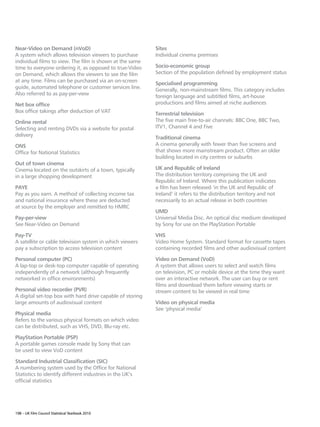Near-Video on Demand (nVoD)                                Sites
A system which allows television viewers to purchase       Individual cinema premises
individual films to view. The film is shown at the same
time to everyone ordering it, as opposed to true-Video     Socio-economic group
on Demand, which allows the viewers to see the film        Section of the population defined by employment status
at any time. Films can be purchased via an on-screen       Specialised programming
guide, automated telephone or customer services line.      Generally, non-mainstream films. This category includes
Also referred to as pay-per-view                           foreign language and subtitled films, art-house
Net box office                                             productions and films aimed at niche audiences
Box office takings after deduction of VAT                  Terrestrial television
Online rental                                              The five main free-to-air channels: BBC One, BBC Two,
Selecting and renting DVDs via a website for postal        ITV1, Channel 4 and Five
delivery                                                   Traditional cinema
ONS                                                        A cinema generally with fewer than five screens and
Office for National Statistics                             that shows more mainstream product. Often an older
                                                           building located in city centres or suburbs
Out of town cinema
Cinema located on the outskirts of a town, typically       UK and Republic of Ireland
in a large shopping development                            The distribution territory comprising the UK and
                                                           Republic of Ireland. Where this publication indicates
PAYE                                                       a film has been released ‘in the UK and Republic of
Pay as you earn. A method of collecting income tax         Ireland’ it refers to the distribution territory and not
and national insurance where these are deducted            necessarily to an actual release in both countries
at source by the employer and remitted to HMRC
                                                           UMD
Pay-per-view                                               Universal Media Disc. An optical disc medium developed
See Near-Video on Demand                                   by Sony for use on the PlayStation Portable

Pay-TV                                                     VHS
A satellite or cable television system in which viewers    Video Home System. Standard format for cassette tapes
pay a subscription to access television content            containing recorded films and other audiovisual content

Personal computer (PC)                                     Video on Demand (VoD)
A lap-top or desk-top computer capable of operating        A system that allows users to select and watch films
independently of a network (although frequently            on television, PC or mobile device at the time they want
networked in office environments)                          over an interactive network. The user can buy or rent
                                                           films and download them before viewing starts or
Personal video recorder (PVR)                              stream content to be viewed in real time
A digital set-top box with hard drive capable of storing
large amounts of audiovisual content                       Video on physical media
                                                           See ‘physical media’
Physical media
Refers to the various physical formats on which video
can be distributed, such as VHS, DVD, Blu-ray etc.

PlayStation Portable (PSP)
A portable games console made by Sony that can
be used to view VoD content

Standard Industrial Classification (SIC)
A numbering system used by the Office for National
Statistics to identify different industries in the UK’s
official statistics




198 – UK Film Council Statistical Yearbook 2010
 